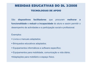 MEDIDAS EDUCATIVAS DO DL 3/2008
                     TECNOLOGIAS DE APOIO



São   dispositivos    facilitadores   que      procuram   melhorar   a
funcionalidade e reduzir a incapacidade do aluno e assim permitir o
desempenho de actividades e a participação social e profissional.


Exemplos:

 Livros e manuais adaptados;

 Brinquedos educativos adaptados;

 Equipamentos informáticos e software específico;

 Equipamentos para mobilidade, comunicação e vida diária;

 Adaptações para mobiliário e espaço físico.
 