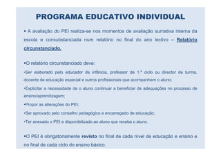 PROGRAMA EDUCATIVO INDIVIDUAL
 A avaliação do PEI realiza-se nos momentos de avaliação sumativa interna da
escola e consubstanciada num relatório no final do ano lectivo – Relatório
circunstanciado.


 O relatório circunstanciado deve:
•Ser elaborado pelo educador de infância, professor de 1.º ciclo ou director de turma,
docente de educação especial e outros profissionais que acompanhem o aluno;

•Explicitar a necessidade de o aluno continuar a beneficiar de adequações no processo de
ensino/aprendizagem;

•Propor as alterações do PEI;

•Ser aprovado pelo conselho pedagógico e encarregado de educação;

•Ter anexado o PEI e disponibilizado ao aluno que receba o aluno.


 O PEI é obrigatoriamente revisto no final de cada nível de educação e ensino e
no final de cada ciclo do ensino básico.
 