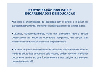 PARTICIPAÇÃO DOS PAIS E
            ENCARREGADOS DE EDUCAÇÃO

 Os pais e encarregados de educação têm o direito e o dever de
participar activamente, exercendo o poder paternal nos direitos da lei.


 Quando, comprovadamente, estes não participem cabe à escola
desencadear as respostas educativas adequadas, em função das
necessidades educativas especiais diagnosticadas.


 Quando os pais e encarregados de educação não concordem com as
medidas educativas propostas pela escola, podem recorrer, mediante
documento escrito, no qual fundamentem a sua posição, aos serviços
competentes do ME.
 