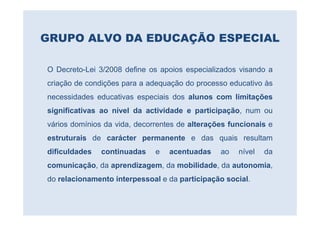 GRUPO ALVO DA EDUCAÇÃO ESPECIAL

O Decreto-Lei 3/2008 define os apoios especializados visando a
criação de condições para a adequação do processo educativo às
necessidades educativas especiais dos alunos com limitações
significativas ao nível da actividade e participação, num ou
vários domínios da vida, decorrentes de alterações funcionais e
estruturais de carácter permanente e das quais resultam
dificuldades   continuadas    e   acentuadas    ao   nível   da
comunicação, da aprendizagem, da mobilidade, da autonomia,
do relacionamento interpessoal e da participação social.
 
