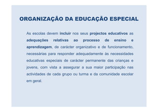 ORGANIZAÇÃO DA EDUCAÇÃO ESPECIAL

 As escolas devem incluir nos seus projectos educativos as
 adequações    relativas   ao   processo   de   ensino   e
 aprendizagem, de carácter organizativo e de funcionamento,
 necessárias para responder adequadamente às necessidades
 educativas especiais de carácter permanente das crianças e
 jovens, com vista a assegurar a sua maior participação nas
 actividades de cada grupo ou turma e da comunidade escolar
 em geral.
 