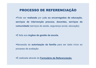 PROCESSO DE REFERENCIAÇÃO

Pode ser realizada por pais ou encarregados de educação,
serviços de intervenção precoce, docentes, serviços da
comunidade (serviços de saúde, segurança social, educação)



É feita aos órgãos de gestão da escola.



Necessita da autorização da família para ser dado início ao
processo de avaliação.



É realizada através do Formulário de Referenciação.
 