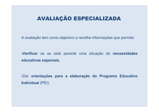 AVALIAÇÃO ESPECIALIZADA


A avaliação tem como objectivo a recolha informações que permita:



Verificar se se está perante uma situação de necessidades
educativas especiais;



Dar orientações para a elaboração do Programa Educativo
Individual (PEI).
 