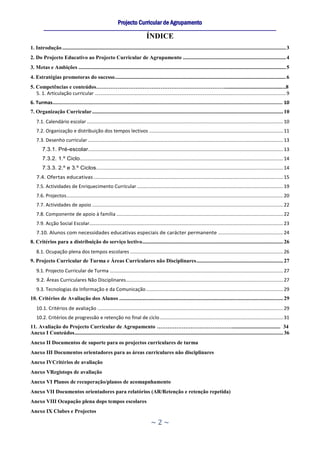 Projecto Curricular de Agrupamento
         ____________________________________________________________________________________________________________
                                                                                 ÍNDICE
1. Introdução ..................................................................................................................................................................... 3
2. Do Projecto Educativo ao Projecto Curricular de Agrupamento ............................................................................ 4
3. Metas e Ambições ......................................................................................................................................................... 5
4. Estratégias promotoras do sucesso .............................................................................................................................. 6
5. Competências e conteúdos……………………………………………………………….............................................8
   5. 1. Articulação curricular ............................................................................................................................................. 9
6. Turmas.................................................................................................................................................................. 10
7. Organização Curricular ............................................................................................................................................. 10
    7.1. Calendário escolar ................................................................................................................................................. 10
    7.2. Organização e distribuição dos tempos lectivos ................................................................................................... 11
    7.3. Desenho curricular ................................................................................................................................................ 13
        7.3.1. Pré-escolar................................................................................................................................................ 13
        7.3.2. 1.º Ciclo ...................................................................................................................................................... 14
        7.3.3. 2.º e 3.º Ciclos.......................................................................................................................................... 14
    7.4. Ofertas educativas ............................................................................................................................................ 15
    7.5. Actividades de Enriquecimento Curricular ............................................................................................................ 19
    7.6. Projectos ................................................................................................................................................................ 20
    7.7. Actividades de apoio ............................................................................................................................................. 22
    7.8. Componente de apoio à família ........................................................................................................................... 22
    7.9. Acção Social Escolar............................................................................................................................................... 23
    7.10. Alunos com necessidades educativas especiais de carácter permanente ................................................ 24
8. Critérios para a distribuição do serviço lectivo ........................................................................................................ 26
    8.1. Ocupação plena dos tempos escolares ................................................................................................................. 26
9. Projecto Curricular de Turma e Áreas Curriculares não Disciplinares ................................................................ 27
    9.1. Projecto Curricular de Turma ................................................................................................................................ 27
    9.2. Áreas Curriculares Não Disciplinares .................................................................................................................... 27
    9.3. Tecnologias da Informação e da Comunicação ..................................................................................................... 29
10. Critérios de Avaliação dos Alunos ......................................................................................................................... 29
    10.1. Critérios de avaliação ......................................................................................................................................... 29
    10.2. Critérios de progressão e retenção no final de ciclo ........................................................................................... 31
11. Avaliação do Projecto Curricular de Agrupamento …………………………………….................................... 34
Anexo I Conteúdos .......................................................................................................................................................... 36
Anexo II Documentos de suporte para os projectos curriculares de turma
Anexo III Documentos orientadores para as áreas curriculares não disciplinares
Anexo IVCritérios de avaliação
Anexo VRegistops de avaliação
Anexo VI Planos de recuperação/planos de acomapnhamento
Anexo VII Documentos orientadores para relatórios (AR/Retenção e retenção repetida)
Anexo VIII Ocupação plena dops tempos escolares
Anexo IX Clubes e Projectos

                                                                                    ~2~
 