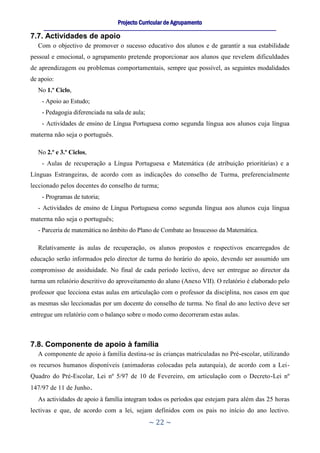 Projecto Curricular de Agrupamento
     ____________________________________________________________________________________________________________
7.7. Actividades de apoio
  Com o objectivo de promover o sucesso educativo dos alunos e de garantir a sua estabilidade
pessoal e emocional, o agrupamento pretende proporcionar aos alunos que revelem dificuldades
de aprendizagem ou problemas comportamentais, sempre que possível, as seguintes modalidades
de apoio:
  No 1.º Ciclo,
    - Apoio ao Estudo;
    - Pedagogia diferenciada na sala de aula;
    - Actividades de ensino de Língua Portuguesa como segunda língua aos alunos cuja língua
materna não seja o português.

  No 2.º e 3.º Ciclos,
    - Aulas de recuperação a Língua Portuguesa e Matemática (de atribuição prioritárias) e a
Línguas Estrangeiras, de acordo com as indicações do conselho de Turma, preferencialmente
leccionado pelos docentes do conselho de turma;
    - Programas de tutoria;
  - Actividades de ensino de Língua Portuguesa como segunda língua aos alunos cuja língua
materna não seja o português;
  - Parceria de matemática no âmbito do Plano de Combate ao Insucesso da Matemática.

  Relativamente às aulas de recuperação, os alunos propostos e respectivos encarregados de
educação serão informados pelo director de turma do horário do apoio, devendo ser assumido um
compromisso de assiduidade. No final de cada período lectivo, deve ser entregue ao director da
turma um relatório descritivo do aproveitamento do aluno (Anexo VII). O relatório é elaborado pelo
professor que lecciona estas aulas em articulação com o professor da disciplina, nos casos em que
as mesmas são leccionadas por um docente do conselho de turma. No final do ano lectivo deve ser
entregue um relatório com o balanço sobre o modo como decorreram estas aulas.



7.8. Componente de apoio à família
  A componente de apoio à família destina-se às crianças matriculadas no Pré-escolar, utilizando
os recursos humanos disponíveis (animadoras colocadas pela autarquia), de acordo com a Lei-
Quadro do Pré-Escolar, Lei nº 5/97 de 10 de Fevereiro, em articulação com o Decreto-Lei nº
147/97 de 11 de Junho.
  As actividades de apoio à família integram todos os períodos que estejam para além das 25 horas
lectivas e que, de acordo com a lei, sejam definidos com os pais no início do ano lectivo.
                                                     ~ 22 ~
 