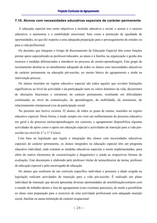 Projecto Curricular de Agrupamento
     ____________________________________________________________________________________________________________


7.10. Alunos com necessidades educativas especiais de carácter permanente

   A educação especial tem como objectivos a inclusão educativa e social, o acesso e o sucesso
educativo, a autonomia e a estabilidade emocional, bem como a promoção de igualdade de
oportunidades, no que diz respeito a uma adequada preparação para o prosseguimento de estudos ou
para a vida profissional.
   Os docentes que integram o Grupo de Recrutamento de Educação Especial têm como funções
prestar apoio especializado ao professor/educador, ao aluno e à família, na organização e gestão dos
recursos e medidas diferenciadas a introduzir no processo de ensino-aprendizagem. Este grupo de
recrutamento destina-se ao atendimento adequado de todos os alunos com necessidades educativas
de carácter permanente na educação pré-escolar, no ensino básico do agrupamento e ainda na
intervenção precoce.
   Os alunos inseridos no regime educativo especial são todos aqueles que revelam limitações
significativas ao nível da actividade e da participação num ou vários domínios da vida, decorrentes
de alterações funcionais e estruturais de carácter permanente, resultando em dificuldades
continuadas ao nível da comunicação, da aprendizagem, da mobilidade, da autonomia, do
relacionamento interpessoal e/ou da participação social.
   No presente ano lectivo existem 32 alunos, de todos os graus de ensino, inseridos no regime
educativo especial. Desta forma, e tendo sempre em vista um melhoramento do processo educativo
em geral e do processo ensino/aprendizagem em concreto, o agrupamento disponibiliza algumas
actividades de apoio como o apoio em educação especial e actividades de transição para a vida pós-
escolar (ao nível do 2.º e 3.º Ciclos).
  Com base na legislação que regula a integração dos alunos com necessidades educativas
especiais de carácter permanente, os alunos integrados na educação especial têm um programa
educativo individual, onde constam as medidas educativas especiais a serem implementadas, para
além de outros elementos de caracterização e diagnóstico e ainda as respectivas formas de
avaliação. Este documento é elaborado pelo professor titular de turma/director de turma, professor
de educação especial e pelo encarregado de educação.
   Os alunos que usufruem de um currículo específico individual e possuem a idade exigida na
legislação realizam actividades de transição para a vida pós-escolar. É realizado um plano
individual de transição que deverá apresentar diversas oportunidades de sensibilização/contacto com
o mundo do trabalho dentro e fora do agrupamento (com eventuais parcerias), de modo a possibilitar
ao aluno uma preparação para o exercício de uma actividade profissional com adequada inserção
social, familiar ou numa instituição de carácter ocupacional.

                                                     ~ 24 ~
 