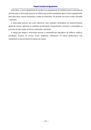 Projecto Curricular de Agrupamento
     ____________________________________________________________________________________________________________
  Além disso, o nosso agrupamento de escolas é um agrupamento de referência para a colocação de
docentes para a intervenção precoce na infância que prestam igualmente apoio noutros agrupamentos
para além deste, noutras instituições e ainda em domicílios. No presente ano lectivo estão colocadas
3 docentes.
  A intervenção precoce tem como objectivos criar condições facilitadoras do desenvolvimento
global da criança, optimizar as condições da interacção criança/família e envolver a comunidade no
processo de intervenção, de forma continuada e articulada.
  A equipa que integra a intervenção precoce é constituída por educadores de infância, médicos,
psicólogos, técnicos de serviço social, terapeutas, enfermeiros ou outros profissionais com
experiência na área do desenvolvimento da criança.




                                                     ~ 25 ~
 