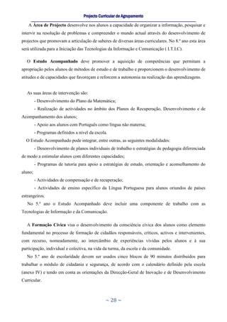 Projecto Curricular de Agrupamento
     ____________________________________________________________________________________________________________
   A Área de Projecto desenvolve nos alunos a capacidade de organizar a informação, pesquisar e
intervir na resolução de problemas e compreender o mundo actual através do desenvolvimento de
projectos que promovam a articulação de saberes de diversas áreas curriculares. No 8.º ano esta área
será utilizada para a Iniciação das Tecnologias da Informação e Comunicação ( I.T.I.C).

   O Estudo Acompanhado deve promover a aquisição de competências que permitam a
apropriação pelos alunos de métodos de estudo e de trabalho e proporcionem o desenvolvimento de
atitudes e de capacidades que favoreçam e reforcem a autonomia na realização das aprendizagens.


   As suas áreas de intervenção são:
         - Desenvolvimento do Plano da Matemática;
         - Realização de actividades no âmbito dos Planos de Recuperação, Desenvolvimento e de
Acompanhamento dos alunos;
         - Apoio aos alunos com Português como língua não materna;
         - Programas definidos a nível da escola.
  O Estudo Acompanhado pode integrar, entre outras, as seguintes modalidades:
         - Desenvolvimento de planos individuais de trabalho e estratégias de pedagogia diferenciada
de modo a estimular alunos com diferentes capacidades;
         - Programas de tutoria para apoio a estratégias de estudo, orientação e aconselhamento do
aluno;
         - Actividades de compensação e de recuperação;
         - Actividades de ensino específico da Língua Portuguesa para alunos oriundos de países
estrangeiros.
   No 5.º ano o Estudo Acompanhado deve incluir uma componente de trabalho com as
Tecnologias de Informação e da Comunicação.

   A Formação Cívica visa o desenvolvimento da consciência cívica dos alunos como elemento
fundamental no processo de formação de cidadãos responsáveis, críticos, activos e intervenientes,
com recurso, nomeadamente, ao intercâmbio de experiências vividas pelos alunos e à sua
participação, individual e colectiva, na vida da turma, da escola e da comunidade.
   No 5.º ano de escolaridade devem ser usados cinco blocos de 90 minutos distribuídos para
trabalhar o módulo de cidadania e segurança, de acordo com o calendário definido pela escola
(anexo IV) e tendo em conta as orientações da Direcção-Geral de Inovação e de Desenvolvimento
Curricular.



                                                     ~ 28 ~
 