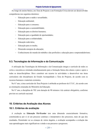 Projecto Curricular de Agrupamento
     ____________________________________________________________________________________________________________
  Ao longo do ensino básico, em Área de Projecto e em Formação Cívica devem ser desenvolvidas
competências nos seguintes domínios:
        Educação para a saúde e sexualidade;
        Educação ambiental;
        Educação para o consumo;
        Educação para a sustentabilidade;
        Educação para os direitos humanos;
        Educação para a igualdade de oportunidades;
        Educação para a solidariedade;
        Educação rodoviária;
        Educação para os media;
        Dimensão europeia da educação;
        Conhecimento do mundo do trabalho e das profissões e educação para o empreendedorismo.



9.3. Tecnologias da Informação e da Comunicação

  A utilização das Tecnologias da Informação e da Comunicação integra o currículo de todos os
ciclos e encontra-se orientada simultaneamente para a formação básica dos alunos e para o apoio a
todas as áreas/disciplinas. Deve constituir um recurso às actividades a desenvolver nas áreas
curriculares não disciplinares de Estudo Acompanhado e Área de Projecto, de acordo com os
recursos humanos e materiais existentes.
  No 8.º ano, a área curricular de Área Projecto é atribuída ao professor de I.T.I.C., de acordo com
as orientações emanadas do Ministério da Educação.
  No 9.º ano, a disciplina de TIC com duração de 90 minutos é de carácter obrigatório, conforme
previsto no currículo nacional.




10. Critérios de Avaliação dos Alunos
10.1. Critérios de avaliação

  A avaliação na Educação Pré-Escolar tem uma dimensão essencialmente formativa,
constituindo-se por si só um processo contínuo e interpretativo dos processos, mais do que dos
resultados. Permitindo ver as crianças de vários ângulos, a avaliação acompanha a evolução das
suas aprendizagens mais significativas e ainda o seu percurso e progressos.

                                                     ~ 29 ~
 