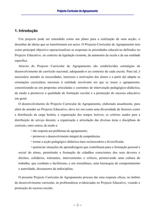 Projecto Curricular de Agrupamento
     ____________________________________________________________________________________________________________




1. Introdução

   Um projecto pode ser entendido como um plano para a realização de uma acção; o
desenhar de ideias que se transformam em actos. O Projecto Curricular de Agrupamento tem
como principal objectivo operacionalizar as respostas às prioridades educativas definidas no
Projecto Educativo, no contexto da legislação existente, da autonomia da escola e da sua realidade
específica.
   Através do Projecto Curricular de Agrupamento são estabelecidas estratégias de
desenvolvimento do currículo nacional, adequando-o ao contexto de cada escola. Para tal, é
necessário atender às necessidades, interesses e motivações dos alunos e a partir daí adaptar as
orientações curriculares nacionais à realidade envolvente em que se insere o agrupamento,
concretizando-as em propostas articuladas e coerentes de intervenção pedagógico-didáctica,
de modo a promover a qualidade de formação escolar e a promoção do sucesso educativo
em geral.
   O desenvolvimento do Projecto Curricular de Agrupamento, elaborado anualmente, para
além de atender ao Projecto Educativo, deve ter em conta uma diversidade de factores como
a distribuição da carga horária, a organização dos tempos lectivos, os critérios usados para a
distribuição do serviço docente, a organização e articulação das diversas áreas e disciplinas do
currículo, entre outros, de modo a:
                dar resposta aos problemas do agrupamento;
                promover o desenvolvimento integral de competências;
                tornar a acção pedagógico-didáctica mais esclarecedora e diversificada;
                potenciar situações de aprendizagem que contribuam para a formação pessoal e
   social do aluno, permitindo a formação de cidadãos conscientes dos seus deveres e
   direitos, solidários, tolerantes, intervenientes e críticos, promovendo uma cultura de
   trabalho, que combata o facilitismo, e em simultâneo, uma hierarquia de comportamento
   e autoridade, dissuasores da indisciplina.

   O presente Projecto Curricular de Agrupamento procura dar uma resposta eficaz, no âmbito
do desenvolvimento curricular, às problemáticas evidenciadas no Projecto Educativo, visando a
promoção do sucesso escolar.




                                                      ~3~
 