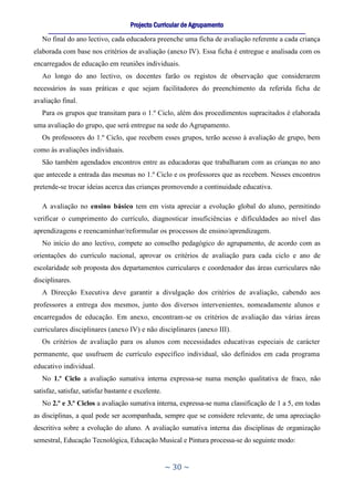 Projecto Curricular de Agrupamento
     ____________________________________________________________________________________________________________
   No final do ano lectivo, cada educadora preenche uma ficha de avaliação referente a cada criança
elaborada com base nos critérios de avaliação (anexo IV). Essa ficha é entregue e analisada com os
encarregados de educação em reuniões individuais.
   Ao longo do ano lectivo, os docentes farão os registos de observação que considerarem
necessários às suas práticas e que sejam facilitadores do preenchimento da referida ficha de
avaliação final.
   Para os grupos que transitam para o 1.º Ciclo, além dos procedimentos supracitados é elaborada
uma avaliação do grupo, que será entregue na sede do Agrupamento.
   Os professores do 1.º Ciclo, que recebem esses grupos, terão acesso à avaliação de grupo, bem
como às avaliações individuais.
   São também agendados encontros entre as educadoras que trabalharam com as crianças no ano
que antecede a entrada das mesmas no 1.º Ciclo e os professores que as recebem. Nesses encontros
pretende-se trocar ideias acerca das crianças promovendo a continuidade educativa.

   A avaliação no ensino básico tem em vista apreciar a evolução global do aluno, permitindo
verificar o cumprimento do currículo, diagnosticar insuficiências e dificuldades ao nível das
aprendizagens e reencaminhar/reformular os processos de ensino/aprendizagem.
   No início do ano lectivo, compete ao conselho pedagógico do agrupamento, de acordo com as
orientações do currículo nacional, aprovar os critérios de avaliação para cada ciclo e ano de
escolaridade sob proposta dos departamentos curriculares e coordenador das áreas curriculares não
disciplinares.
   A Direcção Executiva deve garantir a divulgação dos critérios de avaliação, cabendo aos
professores a entrega dos mesmos, junto dos diversos intervenientes, nomeadamente alunos e
encarregados de educação. Em anexo, encontram-se os critérios de avaliação das várias áreas
curriculares disciplinares (anexo IV) e não disciplinares (anexo III).
   Os critérios de avaliação para os alunos com necessidades educativas especiais de carácter
permanente, que usufruem de currículo específico individual, são definidos em cada programa
educativo individual.
   No 1.º Ciclo a avaliação sumativa interna expressa-se numa menção qualitativa de fraco, não
satisfaz, satisfaz, satisfaz bastante e excelente.
   No 2.º e 3.º Ciclos a avaliação sumativa interna, expressa-se numa classificação de 1 a 5, em todas
as disciplinas, a qual pode ser acompanhada, sempre que se considere relevante, de uma apreciação
descritiva sobre a evolução do aluno. A avaliação sumativa interna das disciplinas de organização
semestral, Educação Tecnológica, Educação Musical e Pintura processa-se do seguinte modo:


                                                     ~ 30 ~
 