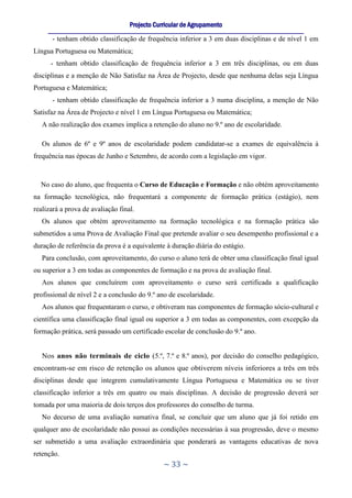 Projecto Curricular de Agrupamento
     ____________________________________________________________________________________________________________
      - tenham obtido classificação de frequência inferior a 3 em duas disciplinas e de nível 1 em
Língua Portuguesa ou Matemática;
      - tenham obtido classificação de frequência inferior a 3 em três disciplinas, ou em duas
disciplinas e a menção de Não Satisfaz na Área de Projecto, desde que nenhuma delas seja Língua
Portuguesa e Matemática;
      - tenham obtido classificação de frequência inferior a 3 numa disciplina, a menção de Não
Satisfaz na Área de Projecto e nível 1 em Língua Portuguesa ou Matemática;
   A não realização dos exames implica a retenção do aluno no 9.º ano de escolaridade.

   Os alunos de 6º e 9º anos de escolaridade podem candidatar-se a exames de equivalência à
frequência nas épocas de Junho e Setembro, de acordo com a legislação em vigor.



  No caso do aluno, que frequenta o Curso de Educação e Formação e não obtém aproveitamento
na formação tecnológica, não frequentará a componente de formação prática (estágio), nem
realizará a prova de avaliação final.
   Os alunos que obtém aproveitamento na formação tecnológica e na formação prática são
submetidos a uma Prova de Avaliação Final que pretende avaliar o seu desempenho profissional e a
duração de referência da prova é a equivalente à duração diária do estágio.
   Para conclusão, com aproveitamento, do curso o aluno terá de obter uma classificação final igual
ou superior a 3 em todas as componentes de formação e na prova de avaliação final.
   Aos alunos que concluírem com aproveitamento o curso será certificada a qualificação
profissional de nível 2 e a conclusão do 9.º ano de escolaridade.
   Aos alunos que frequentaram o curso, e obtiveram nas componentes de formação sócio-cultural e
científica uma classificação final igual ou superior a 3 em todas as componentes, com excepção da
formação prática, será passado um certificado escolar de conclusão do 9.º ano.


   Nos anos não terminais de ciclo (5.º, 7.º e 8.º anos), por decisão do conselho pedagógico,
encontram-se em risco de retenção os alunos que obtiverem níveis inferiores a três em três
disciplinas desde que integrem cumulativamente Língua Portuguesa e Matemática ou se tiver
classificação inferior a três em quatro ou mais disciplinas. A decisão de progressão deverá ser
tomada por uma maioria de dois terços dos professores do conselho de turma.
   No decurso de uma avaliação sumativa final, se concluir que um aluno que já foi retido em
qualquer ano de escolaridade não possui as condições necessárias à sua progressão, deve o mesmo
ser submetido a uma avaliação extraordinária que ponderará as vantagens educativas de nova
retenção.
                                                     ~ 33 ~
 