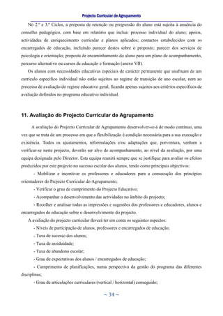 Projecto Curricular de Agrupamento
     ____________________________________________________________________________________________________________
   No 2.º e 3.º Ciclos, a proposta de retenção ou progressão do aluno está sujeita à anuência do
conselho pedagógico, com base em relatório que inclua: processo individual do aluno; apoios,
actividades de enriquecimento curricular e planos aplicados; contactos estabelecidos com os
encarregados de educação, incluindo parecer destes sobre o proposto; parecer dos serviços de
psicologia e orientação; proposta de encaminhamento do aluno para um plano de acompanhamento,
percurso alternativo ou cursos de educação e formação (anexo VII).
   Os alunos com necessidades educativas especiais de carácter permanente que usufruam de um
currículo especifico individual não estão sujeitos ao regime de transição de ano escolar, nem ao
processo de avaliação do regime educativo geral, ficando apenas sujeitos aos critérios específicos de
avaliação definidos no programa educativo individual.



11. Avaliação do Projecto Curricular de Agrupamento

     A avaliação do Projecto Curricular de Agrupamento desenvolver-se-á de modo contínuo, uma
vez que se trata de um processo em que a flexibilização é condição necessária para a sua execução e
existência. Todos os ajustamentos, reformulações e/ou adaptações que, porventura, venham a
verificar-se neste projecto, deverão ser alvo de acompanhamento, ao nível da avaliação, por uma
equipa designada pelo Director. Esta equipa reunirá sempre que se justifique para avaliar os efeitos
produzidos por este projecto no sucesso escolar dos alunos, tendo como principais objectivos:
       - Mobilizar e incentivar os professores e educadores para a consecução dos princípios
orientadores do Projecto Curricular do Agrupamento;
       - Verificar o grau de cumprimento do Projecto Educativo;
       - Acompanhar o desenvolvimento das actividades no âmbito do projecto;
       - Recolher e analisar todas as impressões e sugestões dos professores e educadores, alunos e
encarregados de educação sobre o desenvolvimento do projecto.
   A avaliação do projecto curricular deverá ter em conta os seguintes aspectos:
       - Níveis de participação de alunos, professores e encarregados de educação;
       - Taxa de sucesso dos alunos;
       - Taxa de assiduidade;
       - Taxa de abandono escolar;
       - Grau de expectativas dos alunos / encarregados de educação;
       - Cumprimento de planificações, numa perspectiva da gestão do programa das diferentes
disciplinas;
       - Grau de articulações curriculares (vertical / horizontal) conseguido;

                                                     ~ 34 ~
 
