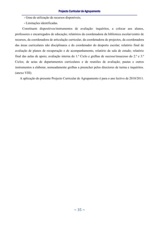 Projecto Curricular de Agrupamento
     ____________________________________________________________________________________________________________
       - Grau de utilização de recursos disponíveis;
       - Limitações identificadas.
     Constituem dispositivos/instrumentos de avaliação: inquéritos, a colocar aos alunos,
professores e encarregados de educação; relatórios da coordenadora da biblioteca escolar/centro de
recursos, da coordenadora de articulação curricular, da coordenadora de projectos, da coordenadora
das áreas curriculares não disciplinares e do coordenador do desporto escolar; relatório final de
avaliação de planos de recuperação e de acompanhamento, relatório da sala de estudo; relatório
final das aulas de apoio; avaliação interna do 1.º Ciclo e grelhas de sucesso/insucesso do 2.º e 3.º
Ciclos; de actas de departamentos curriculares e de reuniões de avaliação; pautas e outros
instrumentos a elaborar, nomeadamente grelhas a preencher pelos directores de turma e inquéritos.
(anexo VIII).
   A aplicação do presente Projecto Curricular de Agrupamento é para o ano lectivo de 2010/2011.




                                                     ~ 35 ~
 