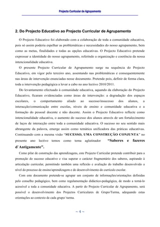 Projecto Curricular de Agrupamento
     ____________________________________________________________________________________________________________




2. Do Projecto Educativo ao Projecto Curricular de Agrupamento

  O Projecto Educativo foi elaborado com a colaboração de toda a comunidade educativa,
pois só assim poderia espelhar as problemáticas e necessidades do nosso agrupamento, bem
como as metas, finalidades e todas as opções educativas. O Projecto Educativo pretende
expressar a identidade do nosso agrupamento, referindo a organização e coerência da nossa
intencionalidade educativa.
  O presente Projecto Curricular de Agrupamento surge na sequência do Projecto
Educativo, em vigor pelo terceiro ano, assentando nas problemáticas e consequentemente
nas áreas de intervenção enunciadas nesse documento. Pretende pois, definir de forma clara,
toda a intervenção pedagógica a levar a cabo no ano lectivo 2010/2011.
  Do levantamento efectuado à comunidade educativa, aquando da elaboração do Projecto
Educativo, ficaram evidenciadas como áreas de intervenção: a degradação dos espaços
escolares,      o     comportamento            aliado      ao      sucesso/insucesso          dos      alunos,      a
interacção/comunicação entre escolas, níveis de ensino e comunidade educativa e a
formação do pessoal docente e não docente. Assim o Projecto Educativo reflecte como
intencionalidade educativa, o aumento do sucesso dos alunos através de um fortalecimento
de laços de interacção entre toda a comunidade educativa. O sucesso no seu sentido mais
abrangente da palavra, emerge assim como temática unificadora das práticas educativas.
Continuando com a mesma visão “SUCESSO, UMA CONSTRUÇÃO CONJUNTA” no
presente     ano    lectivo     temos      como       tema      aglutinador         “Saberes          e    fazeres
d`Antigamente”.
  Como pilar de construção das aprendizagens, este Projecto Curricular pretende contribuir para a
promoção do sucesso educativo e visa superar o carácter fragmentário dos saberes, aspirando à
articulação curricular, permitindo também uma reflexão e avaliação do trabalho desenvolvido a
nível do processo de ensino/aprendizagem e do desenvolvimento do currículo escolar.
  Com este documento pretende-se agrupar um conjunto de informações/orientações definidas
pelo conselho pedagógico, bem como regulamentação didáctico-pedagógica, de modo a torná-lo
acessível a toda a comunidade educativa. A partir do Projecto Curricular de Agrupamento, será
possível o desenvolvimento dos Projectos Curriculares de Grupo/Turma, adequando estas
orientações ao contexto de cada grupo/ turma.



                                                      ~4~
 