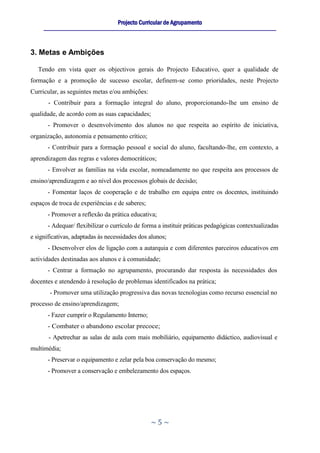 Projecto Curricular de Agrupamento
     ____________________________________________________________________________________________________________




3. Metas e Ambições

   Tendo em vista quer os objectivos gerais do Projecto Educativo, quer a qualidade de
formação e a promoção de sucesso escolar, definem-se como prioridades, neste Projecto
Curricular, as seguintes metas e/ou ambições:
       - Contribuir para a formação integral do aluno, proporcionando-lhe um ensino de
qualidade, de acordo com as suas capacidades;
      - Promover o desenvolvimento dos alunos no que respeita ao espírito de iniciativa,
organização, autonomia e pensamento crítico;
      - Contribuir para a formação pessoal e social do aluno, facultando-lhe, em contexto, a
aprendizagem das regras e valores democráticos;
      - Envolver as famílias na vida escolar, nomeadamente no que respeita aos processos de
ensino/aprendizagem e ao nível dos processos globais de decisão;
      - Fomentar laços de cooperação e de trabalho em equipa entre os docentes, instituindo
espaços de troca de experiências e de saberes;
      - Promover a reflexão da prática educativa;
      - Adequar/ flexibilizar o currículo de forma a instituir práticas pedagógicas contextualizadas
e significativas, adaptadas às necessidades dos alunos;
      - Desenvolver elos de ligação com a autarquia e com diferentes parceiros educativos em
actividades destinadas aos alunos e à comunidade;
      - Centrar a formação no agrupamento, procurando dar resposta às necessidades dos
docentes e atendendo à resolução de problemas identificados na prática;
       - Promover uma utilização progressiva das novas tecnologias como recurso essencial no
processo de ensino/aprendizagem;
      - Fazer cumprir o Regulamento Interno;
      - Combater o abandono escolar precoce;
       - Apetrechar as salas de aula com mais mobiliário, equipamento didáctico, audiovisual e
multimédia;
      - Preservar o equipamento e zelar pela boa conservação do mesmo;
      - Promover a conservação e embelezamento dos espaços.




                                                      ~5~
 