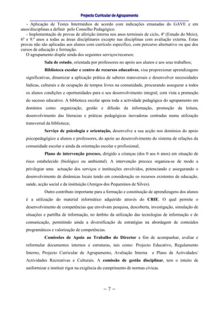Projecto Curricular de Agrupamento
     ____________________________________________________________________________________________________________
   - Aplicação de Testes Intermédios de acordo com indicações emanadas do GAVE e em
anos/disciplinas a definir pelo Conselho Pedagógico.
   - Implementação de provas de aferição interna nos anos terminais de ciclo, 4º (Estudo do Meio),
6º e 9.º anos a todas as áreas disciplinares excepto nas disciplinas com avaliação externa. Estas
provas não são aplicadas aos alunos com currículo especifico, com percurso alternativo ou que dos
cursos de educação e formação.
   O agrupamento dispõe ainda dos seguintes serviços/recursos:
              Sala de estudo, orientada por professores no apoio aos alunos e aos seus trabalhos;
              Biblioteca escolar e centro de recursos educativos, visa proporcionar aprendizagens
  significativas, dinamizar a aplicação prática de saberes transversais e desenvolver necessidades
  lúdicas, culturais e de ocupação de tempos livres na comunidade, procurando assegurar a todos
  os alunos condições e oportunidades para o seu desenvolvimento integral, com vista a promoção
  do sucesso educativo. A biblioteca escolar apoia toda a actividade pedagógica do agrupamento em
  domínios como: organização, gestão e difusão da informação, promoção da leitura,
  desenvolvimento das literacias e práticas pedagógicas inovadoras centradas numa utilização
  transversal da biblioteca;
              Serviço de psicologia e orientação, desenvolve a sua acção nos domínios do apoio
  psicopedagógico a alunos e professores, do apoio ao desenvolvimento do sistema de relações da
  comunidade escolar e ainda da orientação escolar e profissional;
              Plano de intervenção precoce, dirigido a crianças (dos 0 aos 6 anos) em situação de
  risco estabelecido (biológico ou ambiental). A intervenção precoce organiza-se de modo a
  privilegiar uma actuação dos serviços e instituições envolvidos, potenciando e assegurando o
  desenvolvimento de dinâmicas locais tendo em consideração os recursos existentes de educação,
  saúde, acção social e da instituição (Amigos dos Pequeninos de Silves).
              Outro contributo importante para a formação e constituição de aprendizagens dos alunos
  é a utilização do material informático adquirido através do CRIE. O qual permite o
  desenvolvimento de competências que envolvam pesquisa, descoberta, investigação, simulação de
  situações e partilha de informação, no âmbito da utilização das tecnologias de informação e de
  comunicação, permitindo ainda a diversificação de estratégias na abordagem de conteúdos
  programáticos e valorização de competências.
              Comissões de Apoio ao Trabalho do Director a fim de acompanhar, avaliar e
  reformular documentos internos e estruturas, tais como: Projecto Educativo, Regulamento
  Interno, Projecto Curricular de Agrupamento, Avaliação Interna                        e Plano de Actividades/
  Actividades Recreativas e Culturais. A comissão de gestão disciplinar, tem o intuito de
  uniformizar e instituir rigor na exigência do cumprimento de normas cívicas.



                                                      ~7~
 