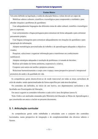 Projecto Curricular de Agrupamento
     ____________________________________________________________________________________________________________

                                                  Ensino Básico
 Tal como definido na legislação, à saída da educação básica, o aluno deverá ser capaz de:
    Mobilizar saberes culturais, científicos e tecnológicos para compreender a realidade e para
 abordar situações e problemas do quotidiano;
    Usar adequadamente linguagens das diferentes áreas do saber cultural, científico e tecnológico
 para se expressar;
    Usar correctamente a língua portuguesa para comunicar de forma adequada e para estruturar
 pensamento próprio;
    Usar línguas estrangeiras para comunicar adequadamente em situações do quotidiano e para
 apropriação de informação;
    Adoptar metodologias personalizadas de trabalho e de aprendizagem adequadas a objectivos
 visados;
    Pesquisar, seleccionar e organizar informação para a transformar em conhecimento
 mobilizável;
    Adoptar estratégias adequadas à resolução de problemas e à tomada de decisões;
    Realizar actividades de forma autónoma, responsável e criativa;
    Cooperar com outros em tarefas e projectos comuns;
    Relacionar harmoniosamente o corpo com o espaço, numa perspectiva pessoal e interpessoal
 promotora da saúde e da qualidade de vida.

  As competências gerais desenvolvem-se de modo transversal em todas as áreas curriculares de
ciclo de estudos, sendo operacionalizadas de forma específica por cada área disciplinar.
   Os conteúdos são definidos, no início do ano lectivo, nos departamentos curriculares e são
facultados aos Encarregados de Educação.
   Em anexo seguem os conteúdos referentes a cada ciclo e área disciplinar (anexo I).
   Nota: Estão a ser analisadas emanadas pelo Ministério da Educação as Metas de Aprendizagem e
que constituirão um anexo a incluir no presente documento.



5. 1. Articulação curricular

   As competências gerais serão trabalhadas e articuladas com o conjunto dos conteúdos
leccionados, numa perspectiva de integração e de complementaridade dos diversos saberes e
fazeres.



                                                      ~9~
 