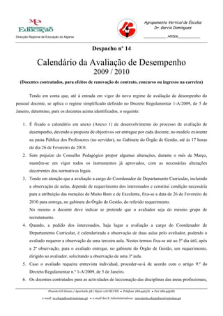 Agrupamento Vertical de Escolas
                                                                                                Dr. Garcia Domingues

Direcção Regional de Educação do Algarve                                                   ____________ 145506____________



                                                     Despacho nº 14

              Calendário da Avaliação de Desempenho
                                                       2009 / 2010
  (Docentes contratados, para efeitos de renovação de contrato, concurso ou ingresso na carreira)


         Tendo em conta que, até à entrada em vigor do novo regime de avaliação de desempenho do
pessoal docente, se aplica o regime simplificado definido no Decreto Regulamentar 1-A/2009, de 5 de
Janeiro, determino, para os docentes acima identificados, o seguinte:

    1. É fixado o calendário em anexo (Anexo 1) de desenvolvimento do processo de avaliação de
         desempenho, devendo a proposta de objectivos ser entregue por cada docente, no modelo existente
         na pasta Pública dos Professores (no servidor), no Gabinete do Órgão de Gestão, até às 17 horas
         do dia 26 de Fevereiro de 2010.
    2. Sem prejuízo do Conselho Pedagógico propor algumas alterações, durante o mês de Março,
         mantêm-se em vigor todos os instrumentos já aprovados, com as necessárias alterações
         decorrentes dos normativos legais.
    3. Tendo em atenção que a avaliação a cargo do Coordenador de Departamento Curricular, incluindo
         a observação de aulas, depende de requerimento dos interessados e constitui condição necessária
         para a atribuição das menções de Muito Bom e de Excelente, fixa-se a data de 26 de Fevereiro de
         2010 para entrega, no gabinete do Órgão de Gestão, do referido requerimento.
         No mesmo o docente deve indicar se pretende que o avaliador seja do mesmo grupo de
         recrutamento.
    4. Quando, a pedido dos interessados, haja lugar a avaliação a cargo do Coordenador de
         Departamento Curricular, é calendarizada a observação de duas aulas pelo avaliador, podendo o
         avaliado requerer a observação de uma terceira aula. Nestes termos fixa-se até ao 5º dia útil, após
         a 2ª observação, para o avaliado entregar, no gabinete do Órgão de Gestão, um requerimento,
         dirigido ao avaliador, solicitando a observação de uma 3ª aula.
    5. Caso o avaliado requeira entrevista individual, proceder-se-á de acordo com o artigo 9.º do
         Decreto Regulamentar n.º 1-A/2009, de 5 de Janeiro.
    6. Os docentes contratados para as actividades de leccionação das disciplinas das áreas profissionais,

                      Praceta Gil Eanes / Apartado 38 / 8300-118 SILVES  Telefone 282442372  Fax 282445281

                  e-mail: ce.eb23silves@netvisao.pt  e-mail dos S. Administrativos: secretaria.eb23silves@netvisao.pt
 