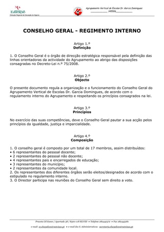 Agrupamento Vertical de Escolas Dr. Garcia Domingues
                                                                                     ____________ 145506____________
Direcção Regional de Educação do Algarve




                  CONSELHO GERAL - REGIMENTO INTERNO

                                                                     Artigo 1.º
                                                                     Definição

1. O Conselho Geral é o órgão de direcção estratégica responsável pela definição das
linhas orientadoras da actividade do Agrupamento ao abrigo das disposições
consagradas no Decreto-Lei n.º 75/2008.


                                                                      Artigo 2.º
                                                                      Objecto

O presente documento regula a organização e o funcionamento do Conselho Geral do
Agrupamento Vertical de Escolas Dr. Garcia Domingues, de acordo com o
regulamento interno do Agrupamento e respeitando os princípios consagrados na lei.


                                                                     Artigo 3.º
                                                                     Princípios

No exercício das suas competências, deve o Conselho Geral pautar a sua acção pelos
princípios da igualdade, justiça e imparcialidade.


                                                                    Artigo 4.º
                                                                   Composição

1. O conselho geral é composto por um total de 17 membros, assim distribuídos:
• 6 representantes do pessoal docente;
• 2 representantes do pessoal não docente;
• 4 representantes pais e encarregados de educação;
• 3 representantes do município;
• 2 representantes da comunidade local.
2. Os representantes dos diferentes órgãos serão eleitos/designados de acordo com o
estipulado no regulamento interno.
3. O Director participa nas reuniões do Conselho Geral sem direito a voto.




                                  Praceta Gil Eanes / Apartado 38 / 8300-118 SILVES  Telefone 282442372  Fax 282445281

                            e-mail: ce.eb23silves@netvisao.pt  e-mail dos S. Administrativos: secretaria.eb23silves@netvisao.pt
 
