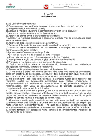 Agrupamento Vertical de Escolas Dr. Garcia Domingues
                                                                                     ____________ 145506____________
Direcção Regional de Educação do Algarve




                                                                   Artigo 5.º
                                                                 Competências


1. Ao Conselho Geral compete:
a) Eleger o respectivo presidente de entre os seus membros, por voto secreto
b) Eleger o director, nos termos da Lei;
c) Aprovar o Projecto Educativo e acompanhar e avaliar a sua execução;
d) Aprovar o regulamento interno do Agrupamento;
e) Aprovar os planos anual e plurianual de actividades;
f) Apreciar os relatórios periódicos e aprovar o relatório final de execução do plano
anual de actividades;
g) Aprovar as propostas de contratos de autonomia;
h) Definir as linhas orientadoras para a elaboração do orçamento;
i) Definir as linhas orientadoras do planeamento e execução das actividades no
domínio da acção social escolar;
j) Aprovar o relatório de contas de gerência;
l) Apreciar os resultados do processo de auto-avaliação;
m) Pronunciar-se sobre os critérios de organização dos horários;
n) Acompanhar a acção dos demais órgãos de administração e gestão;
o) Promover o relacionamento com a comunidade educativa;
p) Definir os critérios para a participação do Agrupamento em actividades
pedagógicas, científicas, culturais e desportivas;
q) Exercer as demais funções que lhe forem atribuídas por lei
2. O Presidente é eleito por maioria absoluta dos votos dos membros do conselho
geral em efectividade de funções. Se houver dois membros com igual número de
votos, procede-se a nova eleição entre os candidatos mais votados.
3. No desempenho das suas competências, o Conselho Geral pode requerer aos
restantes órgãos as informações necessárias para realizar eficazmente o
acompanhamento e a avaliação do funcionamento do Agrupamento e dirigir-lhes
recomendações, com vista ao desenvolvimento do projecto educativo e ao
cumprimento do plano anual de actividades.
4. O Plenário pode autorizar a presença de outros elementos da comunidade para
prestar esclarecimentos, desde que obtenha parecer favorável, nesse sentido, de dois
terços dos membros presentes. A presença desses elementos na reunião só pode
ocorrer no período relativo à prestação de informações.
5. O presente órgão pode constituir no seu seio uma comissão permanente –
constituída como uma fracção e tendo em conta a proporcionalidade dos corpos que
neste órgão têm representatividade – na qual pode delegar as competências de
acompanhamento das actividades do Agrupamento entre as suas reuniões ordinárias.
6. Podem também ser delegados nesta comissão os procedimentos inerentes ao
recrutamento do Director.




                                  Praceta Gil Eanes / Apartado 38 / 8300-118 SILVES  Telefone 282442372  Fax 282445281

                            e-mail: ce.eb23silves@netvisao.pt  e-mail dos S. Administrativos: secretaria.eb23silves@netvisao.pt
 