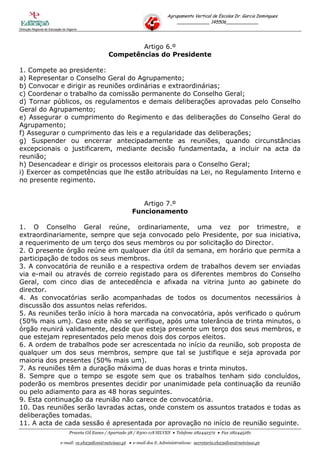 Agrupamento Vertical de Escolas Dr. Garcia Domingues
                                                                                     ____________ 145506____________
Direcção Regional de Educação do Algarve




                                                            Artigo 6.º
                                                    Competências do Presidente

1. Compete ao presidente:
a) Representar o Conselho Geral do Agrupamento;
b) Convocar e dirigir as reuniões ordinárias e extraordinárias;
c) Coordenar o trabalho da comissão permanente do Conselho Geral;
d) Tornar públicos, os regulamentos e demais deliberações aprovadas pelo Conselho
Geral do Agrupamento;
e) Assegurar o cumprimento do Regimento e das deliberações do Conselho Geral do
Agrupamento;
f) Assegurar o cumprimento das leis e a regularidade das deliberações;
g) Suspender ou encerrar antecipadamente as reuniões, quando circunstâncias
excepcionais o justificarem, mediante decisão fundamentada, a incluir na acta da
reunião;
h) Desencadear e dirigir os processos eleitorais para o Conselho Geral;
i) Exercer as competências que lhe estão atribuídas na Lei, no Regulamento Interno e
no presente regimento.


                                                                  Artigo 7.º
                                                               Funcionamento

1. O Conselho Geral reúne, ordinariamente, uma vez por trimestre, e
extraordinariamente, sempre que seja convocado pelo Presidente, por sua iniciativa,
a requerimento de um terço dos seus membros ou por solicitação do Director.
2. O presente órgão reúne em qualquer dia útil da semana, em horário que permita a
participação de todos os seus membros.
3. A convocatória de reunião e a respectiva ordem de trabalhos devem ser enviadas
via e-mail ou através de correio registado para os diferentes membros do Conselho
Geral, com cinco dias de antecedência e afixada na vitrina junto ao gabinete do
director.
4. As convocatórias serão acompanhadas de todos os documentos necessários à
discussão dos assuntos nelas referidos.
5. As reuniões terão início à hora marcada na convocatória, após verificado o quórum
(50% mais um). Caso este não se verifique, após uma tolerância de trinta minutos, o
órgão reunirá validamente, desde que esteja presente um terço dos seus membros, e
que estejam representados pelo menos dois dos corpos eleitos.
6. A ordem de trabalhos pode ser acrescentada no início da reunião, sob proposta de
qualquer um dos seus membros, sempre que tal se justifique e seja aprovada por
maioria dos presentes (50% mais um).
7. As reuniões têm a duração máxima de duas horas e trinta minutos.
8. Sempre que o tempo se esgote sem que os trabalhos tenham sido concluídos,
poderão os membros presentes decidir por unanimidade pela continuação da reunião
ou pelo adiamento para as 48 horas seguintes.
9. Esta continuação da reunião não carece de convocatória.
10. Das reuniões serão lavradas actas, onde constem os assuntos tratados e todas as
deliberações tomadas.
11. A acta de cada sessão é apresentada por aprovação no início de reunião seguinte.
                                  Praceta Gil Eanes / Apartado 38 / 8300-118 SILVES  Telefone 282442372  Fax 282445281

                            e-mail: ce.eb23silves@netvisao.pt  e-mail dos S. Administrativos: secretaria.eb23silves@netvisao.pt
 