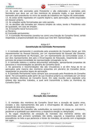 Agrupamento Vertical de Escolas Dr. Garcia Domingues
                                                                                     ____________ 145506____________
Direcção Regional de Educação do Algarve


12. As actas são assinadas pelo Presidente e são elaboradas e assinadas pelo
Secretário que deve ser um dos membros do presente órgão, e que deverá ser
nomeado pelo presidente no inicio da sessão de trabalhos em regime de rotatividade.
13. As actas serão registadas em suporte digital e, após aprovação, serão arquivadas
em Dossier próprio.
14. As votações serão formalizadas por voto secreto.
15. As decisões são tomadas por maioria simples de votos, tendo o Presidente voto
de qualidade, em caso de empate.
16. O Conselho Geral funciona em:
a) Plenário;
b) Comissão permanente;
17. A Comissão Permanente constitui-se como uma fracção do Conselho Geral, sendo
respeitada a proporcionalidade dos corpos que nele têm representação.


                                                          Artigo 8.º
                                            Constituição da Comissão Permanente

1. A comissão permanente é constituída pelo presidente do Conselho Geral, por três
representantes do Pessoal Docente, por um representante do Pessoal não Docente,
por um representante do Município, por um representante da Comunidade Local, e
por dois representantes dos pais e Encarregados de Educação, respeitando assim o
principio de proporcionalidade de representação consagrado na lei.
2. A comissão elabora e analisa documentos solicitados, apresentando propostas de
pareceres e recomendações ao plenário do Conselho Geral.
3. Os pareceres e recomendações não são vinculativos e só têm força de lei se
aprovados pela maioria dos membros presentes em plenário do Conselho Geral,
respeitando os preceitos legais de aprovação.
4. A Comissão Permanente reúne sempre que convocada pelo Presidente do Conselho
Geral. Tal convocatória pode partir de sua iniciativa própria ou solicitada por um terço
dos membros efectivos do Conselho Geral. Em cada reunião será registada uma
síntese dos assuntos tratados, a qual será transmitida a todos os membros do
Conselho Geral.




                                                               Artigo 9.º
                                                         Duração dos mandatos


1. O mandato dos membros do Conselho Geral tem a duração de quatro anos,
excepto o dos representantes dos pais e encarregados de educação, que tem a
duração de dois anos escolares.
2. Os membros do Conselho são substituídos no exercício do cargo se, entretanto,
perderem a qualidade que determinou a respectiva eleição ou designação.
3. As vagas resultantes da cessação do mandato dos membros eleitos são
preenchidas pelo primeiro candidato não eleito, segundo a respectiva ordem de
precedência na lista a que pertencia o titular do mandato, de acordo com a legislação
em vigor.
                                  Praceta Gil Eanes / Apartado 38 / 8300-118 SILVES  Telefone 282442372  Fax 282445281

                            e-mail: ce.eb23silves@netvisao.pt  e-mail dos S. Administrativos: secretaria.eb23silves@netvisao.pt
 