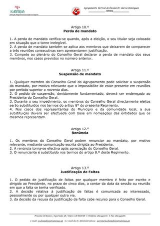 Agrupamento Vertical de Escolas Dr. Garcia Domingues
                                                                                     ____________ 145506____________
Direcção Regional de Educação do Algarve




                                                                 Artigo 10.º
                                                             Perda de mandato

1. A perda de mandato verifica-se quando, após a eleição, o seu titular seja colocado
em situação que o torne inelegível.
2. A perda de mandato também se aplica aos membros que deixarem de comparecer
a três reuniões consecutivas sem apresentarem justificação.
3. Compete ao plenário do Conselho Geral declarar a perda de mandato dos seus
membros, nos casos previstos no número anterior.


                                                               Artigo 11.º
                                                         Suspensão de mandato

1. Qualquer membro do Conselho Geral do Agrupamento pode solicitar a suspensão
do mandato, por motivo relevante que o impossibilite de estar presente em reuniões
por período superior a noventa dias.
2. O pedido de suspensão, devidamente fundamentado, deverá ser endereçado ao
Presidente do Conselho Geral.
3. Durante o seu impedimento, os membros do Conselho Geral directamente eleitos
serão substituídos nos termos do artigo 8° do presente Regimento.
4. Nos casos dos representantes do Município e da comunidade local, a sua
substituição deverá ser efectuada com base em nomeações das entidades que os
mesmos representam.


                                                                     Artigo 12.º
                                                                     Renúncia

1. Os membros do Conselho Geral podem renunciar ao mandato, por motivo
relevante, mediante comunicação escrita dirigida ao Presidente.
2. A renúncia torna-se efectiva após apreciação do Conselho Geral.
3. O renunciante é substituído nos termos do artigo 8.º deste Regimento.



                                                                 Artigo 13.º
                                                          Justificação de Faltas

1. O pedido de justificação de faltas por qualquer membro é feito por escrito e
dirigido ao Presidente, no prazo de cinco dias, a contar da data da sessão ou reunião
em que a falta se tenha verificado.
2. A decisão relativa à justificação de faltas é comunicada ao interessado,
pessoalmente ou por qualquer outra via.
3. da decisão da recusa da justificação da falta cabe recurso para o Conselho Geral.




                                  Praceta Gil Eanes / Apartado 38 / 8300-118 SILVES  Telefone 282442372  Fax 282445281

                            e-mail: ce.eb23silves@netvisao.pt  e-mail dos S. Administrativos: secretaria.eb23silves@netvisao.pt
 