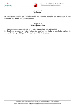Agrupamento Vertical de Escolas Dr. Garcia Domingues
                                                                                     ____________ 145506____________
Direcção Regional de Educação do Algarve




                                                                     Artigo 14.º
                                                                      Revisão

O Regimento Interno do Conselho Geral será revisto sempre que necessário e sob
proposta devidamente fundamentada.


                                                                 Artigo 15.º
                                                             Disposições finais

1. O presente Regimento entra em vigor, logo após a sua aprovação.
2. Qualquer omissão a este regimento rege-se por toda a legislação aplicável,
nomeadamente, o Código de Procedimento Administrativo.




                                  Praceta Gil Eanes / Apartado 38 / 8300-118 SILVES  Telefone 282442372  Fax 282445281

                            e-mail: ce.eb23silves@netvisao.pt  e-mail dos S. Administrativos: secretaria.eb23silves@netvisao.pt
 