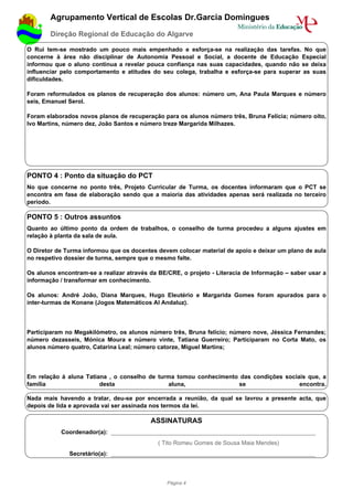 Agrupamento Vertical de Escolas Dr.Garcia Domingues
        Direção Regional de Educação do Algarve

O Rui tem-se mostrado um pouco mais empenhado e esforça-se na realização das tarefas. No que
concerne à área não disciplinar de Autonomia Pessoal e Social, a docente de Educação Especial
informou que o aluno continua a revelar pouca confiança nas suas capacidades, quando não se deixa
influenciar pelo comportamento e atitudes do seu colega, trabalha e esforça-se para superar as suas
dificuldades.

Foram reformulados os planos de recuperação dos alunos: número um, Ana Paula Marques e número
seis, Emanuel Serol.

Foram elaborados novos planos de recuperação para os alunos número três, Bruna Felícia; número oito,
Ivo Martins, número dez, João Santos e número treze Margarida Milhazes.




PONTO 4 : Ponto da situação do PCT
No que concerne no ponto três, Projeto Curricular de Turma, os docentes informaram que o PCT se
encontra em fase de elaboração sendo que a maioria das atividades apenas será realizada no terceiro
período.

PONTO 5 : Outros assuntos
Quanto ao último ponto da ordem de trabalhos, o conselho de turma procedeu a alguns ajustes em
relação à planta da sala de aula.

O Diretor de Turma informou que os docentes devem colocar material de apoio e deixar um plano de aula
no respetivo dossier de turma, sempre que o mesmo falte.

Os alunos encontram-se a realizar através da BE/CRE, o projeto - Literacia de Informação – saber usar a
informação / transformar em conhecimento.

Os alunos: André João, Diana Marques, Hugo Eleutério e Margarida Gomes foram apurados para o
inter-turmas de Konane (Jogos Matemáticos Al Andaluz).




Participaram no Megakilómetro, os alunos número três, Bruna felício; número nove, Jéssica Fernandes;
número dezasseis, Mónica Moura e número vinte, Tatiana Guerreiro; Participaram no Corta Mato, os
alunos número quatro, Catarina Leal; número catorze, Miguel Martins;




Em relação à aluna Tatiana , o conselho de turma tomou conhecimento das condições sociais que, a
família                 desta                 aluna,               se                  encontra.

Nada mais havendo a tratar, deu-se por encerrada a reunião, da qual se lavrou a presente acta, que
depois de lida e aprovada vai ser assinada nos termos da lei.

                                          ASSINATURAS
           Coordenador(a): ______________________________________________________________
                                             ( Tito Romeu Gomes de Sousa Maia Mendes)
              Secretário(a): ______________________________________________________________



                                                Página 4
 