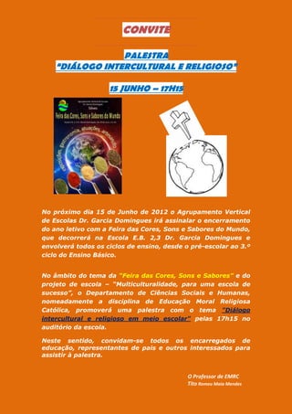 CONVITE

                 PALESTRA
    “DIÁLOGO INTERCULTURAL E RELIGIOSO”

                    15 JUNHO – 17H15




No próximo dia 15 de Junho de 2012 o Agrupamento Vertical
de Escolas Dr. Garcia Domingues irá assinalar o encerramento
do ano letivo com a Feira das Cores, Sons e Sabores do Mundo,
que decorrerá na Escola E.B. 2,3 Dr. Garcia Domingues e
envolverá todos os ciclos de ensino, desde o pré-escolar ao 3.º
ciclo do Ensino Básico.


No âmbito do tema da “Feira das Cores, Sons e Sabores” e do
projeto de escola – “Multiculturalidade, para uma escola de
sucesso”, o Departamento de Ciências Sociais e Humanas,
nomeadamente a disciplina de Educação Moral Religiosa
Católica, promoverá uma palestra com o tema "Diálogo
intercultural e religioso em meio escolar" pelas 17h15 no
auditório da escola.

Neste sentido, convidam-se todos os encarregados de
educação, representantes de pais e outros interessados para
assistir à palestra.


                                            O Professor de EMRC
                                            Tito Romeu Maia Mendes
 