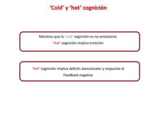 ?
?
‘Cold’ y ‘hot’ cognición
Mientras que la ‘cold’ cognición es no-emocional,
‘Hot’ cognición implica emoción
‘Hot’ cognición implica deficits atencionales y respuesta al
Feedback negativo
 