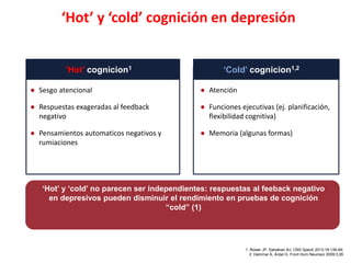 ‘Hot’ y ‘cold’ cognición en depresión
● Sesgo atencional
● Respuestas exageradas al feedback
negativo
● Pensamientos automaticos negativos y
rumiaciones
‘Hot’ cognicion1
● Atención
● Funciones ejecutivas (ej. planificación,
flexibilidad cognitiva)
● Memoria (algunas formas)
‘Cold’ cognicion1,2
1. Roiser JP, Sahakian BJ. CNS Spectr 2013;18:139-49;
2. Hammar Å, Årdal G. Front Hum Neurosci 2009;3:26
‘Hot’ y ‘cold’ no parecen ser independientes: respuestas al feeback negativo
en depresivos pueden disminuir el rendimiento en pruebas de cognición
“cold” (1)
 