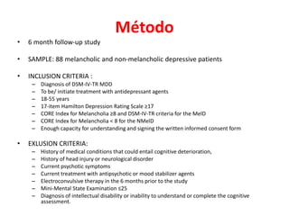 Método
• 6 month follow-up study
• SAMPLE: 88 melancholic and non-melancholic depressive patients
• INCLUSION CRITERIA :
– Diagnosis of DSM-IV-TR MDD
– To be/ initiate treatment with antidepressant agents
– 18-55 years
– 17-item Hamilton Depression Rating Scale ≥17
– CORE Index for Melancholia ≥8 and DSM-IV-TR criteria for the MelD
– CORE Index for Melancholia ˂ 8 for the NMelD
– Enough capacity for understanding and signing the written informed consent form
• EXLUSION CRITERIA:
– History of medical conditions that could entail cognitive deterioration,
– History of head injury or neurological disorder
– Current psychotic symptoms
– Current treatment with antipsychotic or mood stabilizer agents
– Electroconvulsive therapy in the 6 months prior to the study
– Mini-Mental State Examination ≤25
– Diagnosis of intellectual disability or inability to understand or complete the cognitive
assessment.
 