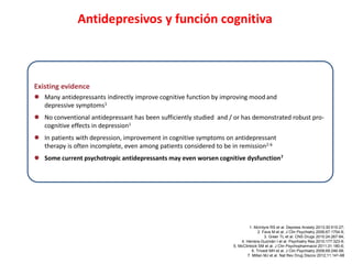 Antidepresivos y función cognitiva
Existing evidence
 Many antidepressants indirectly improve cognitive function by improving mood and
depressive symptoms1
 No conventional antidepressant has been sufficiently studied and / or has demonstrated robust pro-
cognitive effects in depression1
 In patients with depression, improvement in cognitive symptoms on antidepressant
therapy is often incomplete, even among patients considered to be in remission2-6
 Some current psychotropic antidepressants may even worsen cognitive dysfunction7
1. McIntyre RS et al. Depress Anxiety 2013;30:515-27;
2. Fava M et al. J Clin Psychiatry 2006;67:1754-9;
3. Greer TL et al. CNS Drugs 2010:24:267-84;
4. Herrera-Guzmán I et al. Psychiatry Res 2010;177:323-9;
5. McClintock SM et al. J Clin Psychopharmacol 2011;31:180-6;
6. Trivedi MH et al. J Clin Psychiatry 2008;69:246-58;
7. Millan MJ et al. Nat Rev Drug Discov 2012;11:141-68
 