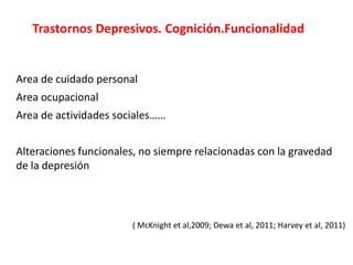 Trastornos Depresivos. Cognición.Funcionalidad
Area de cuidado personal
Area ocupacional
Area de actividades sociales……
Alteraciones funcionales, no siempre relacionadas con la gravedad
de la depresión
( McKnight et al,2009; Dewa et al, 2011; Harvey et al, 2011)
 