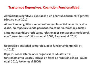 Trastornos Depresivos. Cognición.Funcionalidad
Alteraciones cognitivas, asociadas a un peor funcionamiento general
(Godard et al,2012)
Alteraciones cognitivas, repercusiones en las actividades de la vida
diaria, en especial cuando permanecen como síntomas residuales
Síntomas cognitivos residuales, relacionados con absentismo laboral,
con “presenteismo” (Kiosses et al, 2005; Baune et al, 2014)
Depresión y ansiedad comórbida, peor funcionamiento (Gili et
al,2013)
Repercusiones alteraciones cognitivas residuales en el
funcionamiento laboral, incluso en fases de remisión clínica (Baune
et al, 2010; Jaeger et al,2006)
 