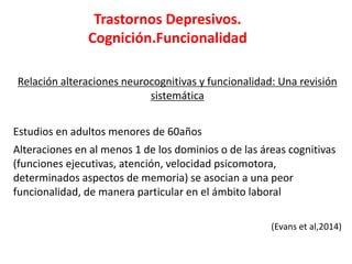Trastornos Depresivos.
Cognición.Funcionalidad
Relación alteraciones neurocognitivas y funcionalidad: Una revisión
sistemática
Estudios en adultos menores de 60años
Alteraciones en al menos 1 de los dominios o de las áreas cognitivas
(funciones ejecutivas, atención, velocidad psicomotora,
determinados aspectos de memoria) se asocian a una peor
funcionalidad, de manera particular en el ámbito laboral
(Evans et al,2014)
 