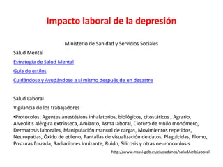 Impacto laboral de la depresión
Ministerio de Sanidad y Servicios Sociales
Salud Mental
Estrategia de Salud Mental
Guía de estilos
Cuidándose y Ayudándose a sí mismo después de un desastre
Salud Laboral
Vigilancia de los trabajadores
•Protocolos: Agentes anestésicos inhalatorios, biológicos, citostáticos , Agrario,
Alveolitis alérgica extrínseca, Amianto, Asma laboral, Cloruro de vinilo monómero,
Dermatosis laborales, Manipulación manual de cargas, Movimientos repetidos,
Neuropatías, Óxido de etileno, Pantallas de visualización de datos, Plaguicidas, Plomo,
Posturas forzada, Radiaciones ionizante, Ruido, Silicosis y otras neumoconiosis
http://www.msssi.gob.es/ciudadanos/saludAmbLaboral
 