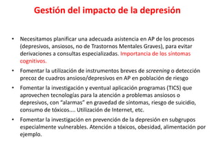 Gestión del impacto de la depresión
• Necesitamos planificar una adecuada asistencia en AP de los procesos
(depresivos, ansiosos, no de Trastornos Mentales Graves), para evitar
derivaciones a consultas especializadas. Importancia de los síntomas
cognitivos.
• Fomentar la utilización de instrumentos breves de screening o detección
precoz de cuadros ansioso/depresivos en AP en población de riesgo
• Fomentar la investigación y eventual aplicación programas (TICS) que
aprovechen tecnologías para la atención a problemas ansiosos o
depresivos, con “alarmas” en gravedad de síntomas, riesgo de suicidio,
consumo de tóxicos.... Utilización de Internet, etc.
• Fomentar la investigación en prevención de la depresión en subgrupos
especialmente vulnerables. Atención a tóxicos, obesidad, alimentación por
ejemplo.
 