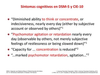 DSM-5 and ICD-10 identify cognitive symptoms as criteria
for depression
● “Diminished ability to think or concentrate, or
indecisiveness, nearly every day (either by subjective
account or observed by others)”1
● “Psychomotor agitation or retardation nearly every
day (observable by others, not merely subjective
feelings of restlessness or being slowed down)”1
● “Capacity for ... concentration is reduced”2
● “...marked psychomotor retardation, agitation...”2
DSM-5, Diagnostic and Statistical Manual of Mental Disorders 5th Edition;
ICD-10, International Classification of Diseases 10th Revision
1. American Psychiatric Association. DSM-5. American Psychiatric Publishing, 2013;
2. WHO. ICD-10. 2010. Available at: http://apps.who.int/classifications/icd10/browse/2010/en
Síntomas cognitivos en DSM-5 y CIE-10
 
