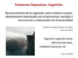 Trastornos Depresivos. Cognición.
Reconocimiento de la cognición como síntoma nuclear,
directamente relacionado con el pronostico, recaídas y
recurrencias y relacionado con funcionalidad
(Harrison et al,2013; McIntyre et al, 2014;
Roca et al, 2015)
Cognición, cognición social,
diferenciación tipos,
viabilidad evaluación, etc
(Lam et al, 2015)
 