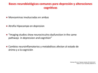 Bases neurobiológicas comunes para depresión y alteraciones
cognitivas
● Monoaminas involucradas en ambas
● Atrofia Hipocampo en depresion
● “Imaging studies show neurocircuitry dysfunction in the same
pathways in depression and cognition”
● Cambios neuroinflamatorios y metabólicos afectan al estado de
ánimo y a la cognición
McIntyre RS et al. Depress Anxiety 2013;30:515-27;
Roiser JP et al. Psychiatry 2008;8:91-6
 