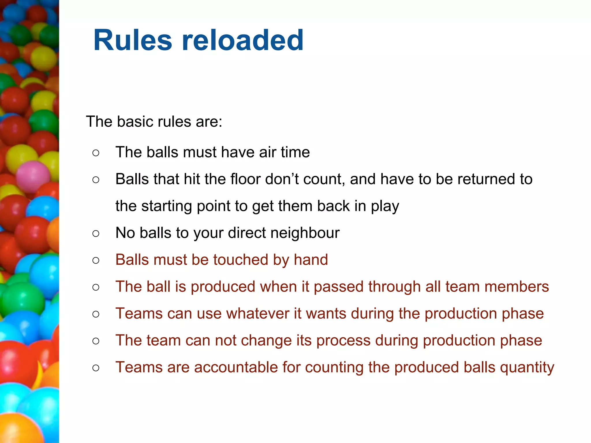 Rules reloaded

The basic rules are:
○ The balls must have air time
○ Balls that hit the floor don’t count, and have to be returned to
    the starting point to get them back in play
○ No balls to your direct neighbour
○ Balls must be touched by hand
○ The ball is produced when it passed through all team members
○ Teams can use whatever it wants during the production phase
○ The team can not change its process during production phase
○ Teams are accountable for counting the produced balls quantity
 