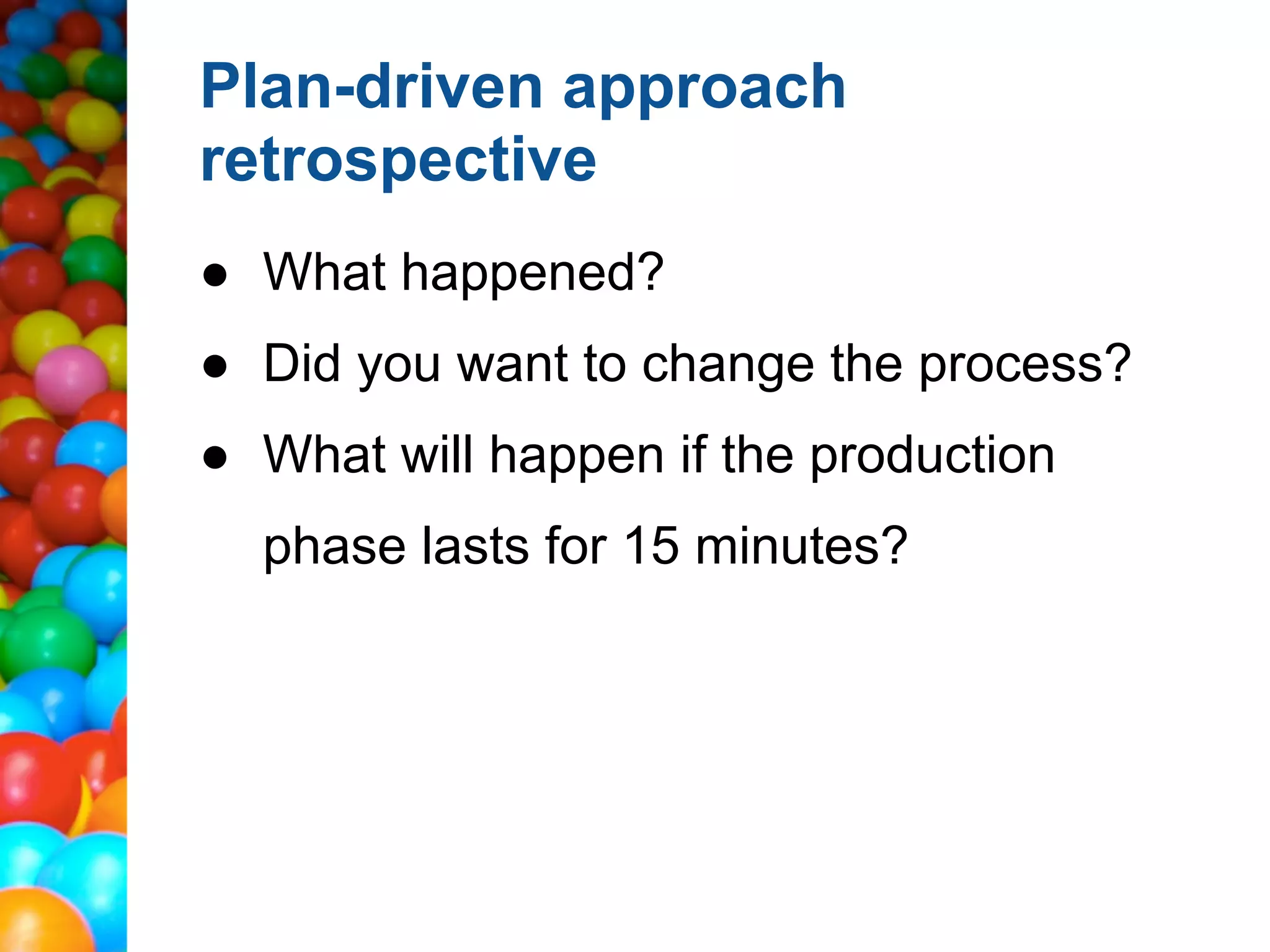 Plan-driven approach
retrospective
● What happened?
● Did you want to change the process?
● What will happen if the production
  phase lasts for 15 minutes?
 