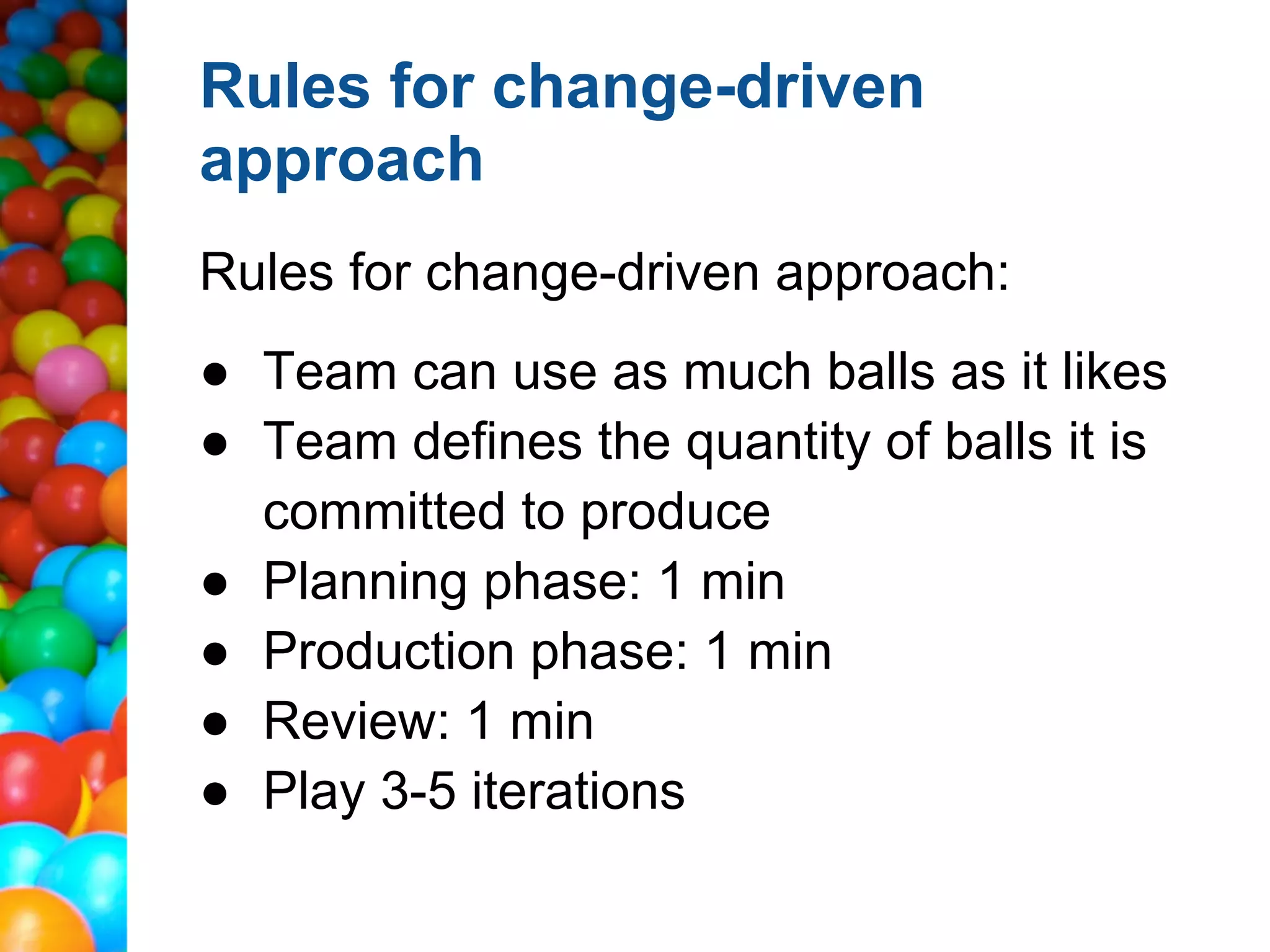 Rules for change-driven
approach
Rules for change-driven approach:
● Team can use as much balls as it likes
● Team defines the quantity of balls it is
  committed to produce
● Planning phase: 1 min
● Production phase: 1 min
● Review: 1 min
● Play 3-5 iterations
 