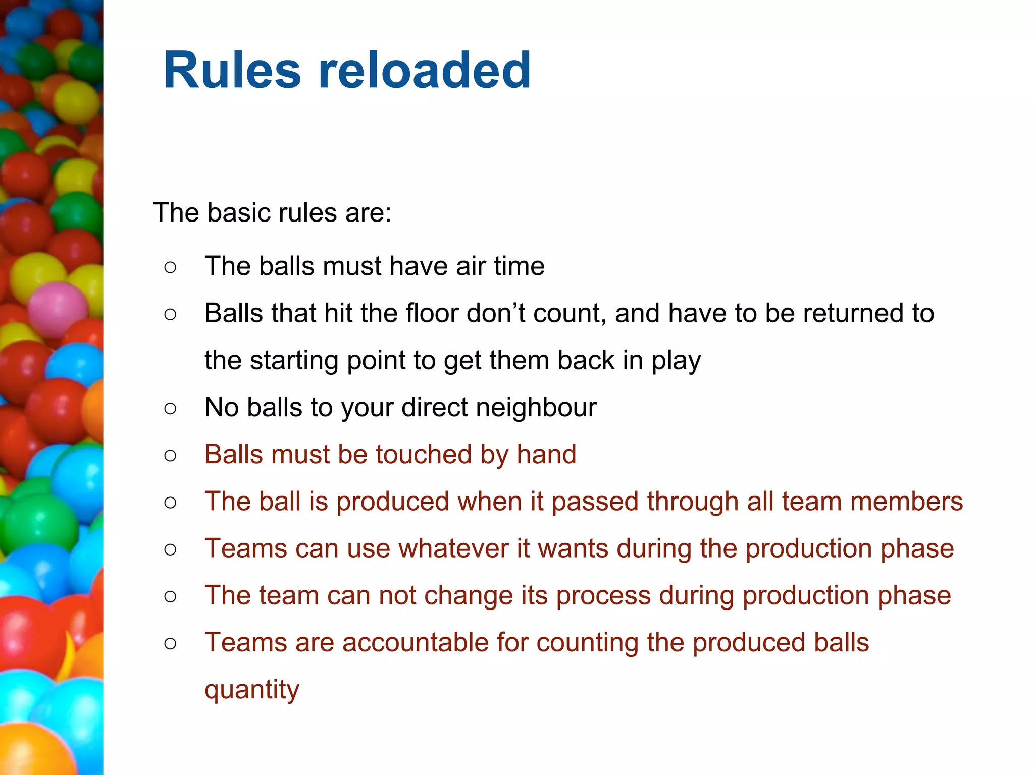 Rules reloaded

The basic rules are:
○ The balls must have air time
○ Balls that hit the floor don’t count, and have to be returned to
    the starting point to get them back in play
○ No balls to your direct neighbour
○ Balls must be touched by hand
○ The ball is produced when it passed through all team members
○ Teams can use whatever it wants during the production phase
○ The team can not change its process during production phase
○ Teams are accountable for counting the produced balls
    quantity
 