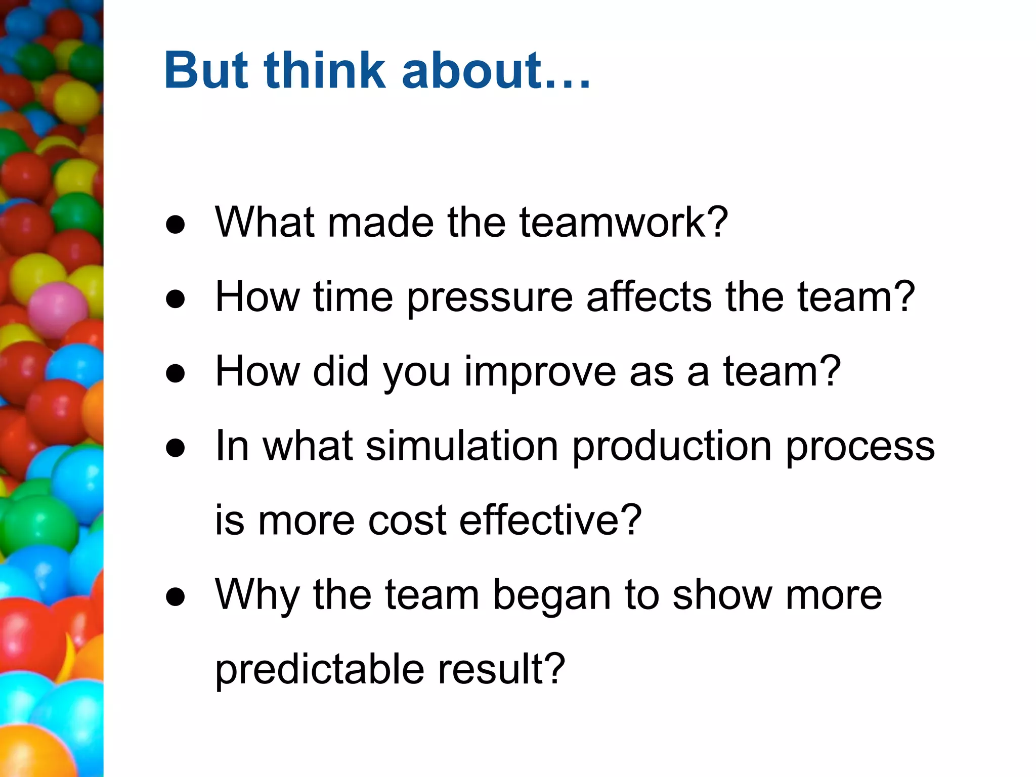 But think about…

● What made the teamwork?
● How time pressure affects the team?
● How did you improve as a team?
● In what simulation production process
  is more cost effective?
● Why the team began to show more
  predictable result?
 