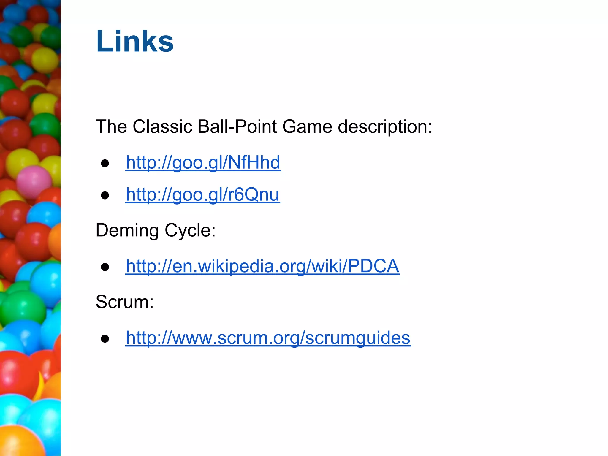 Links

The Classic Ball-Point Game description:
● http://goo.gl/NfHhd
● http://goo.gl/r6Qnu
Deming Cycle:
● http://en.wikipedia.org/wiki/PDCA
Scrum:
● http://www.scrum.org/scrumguides
 