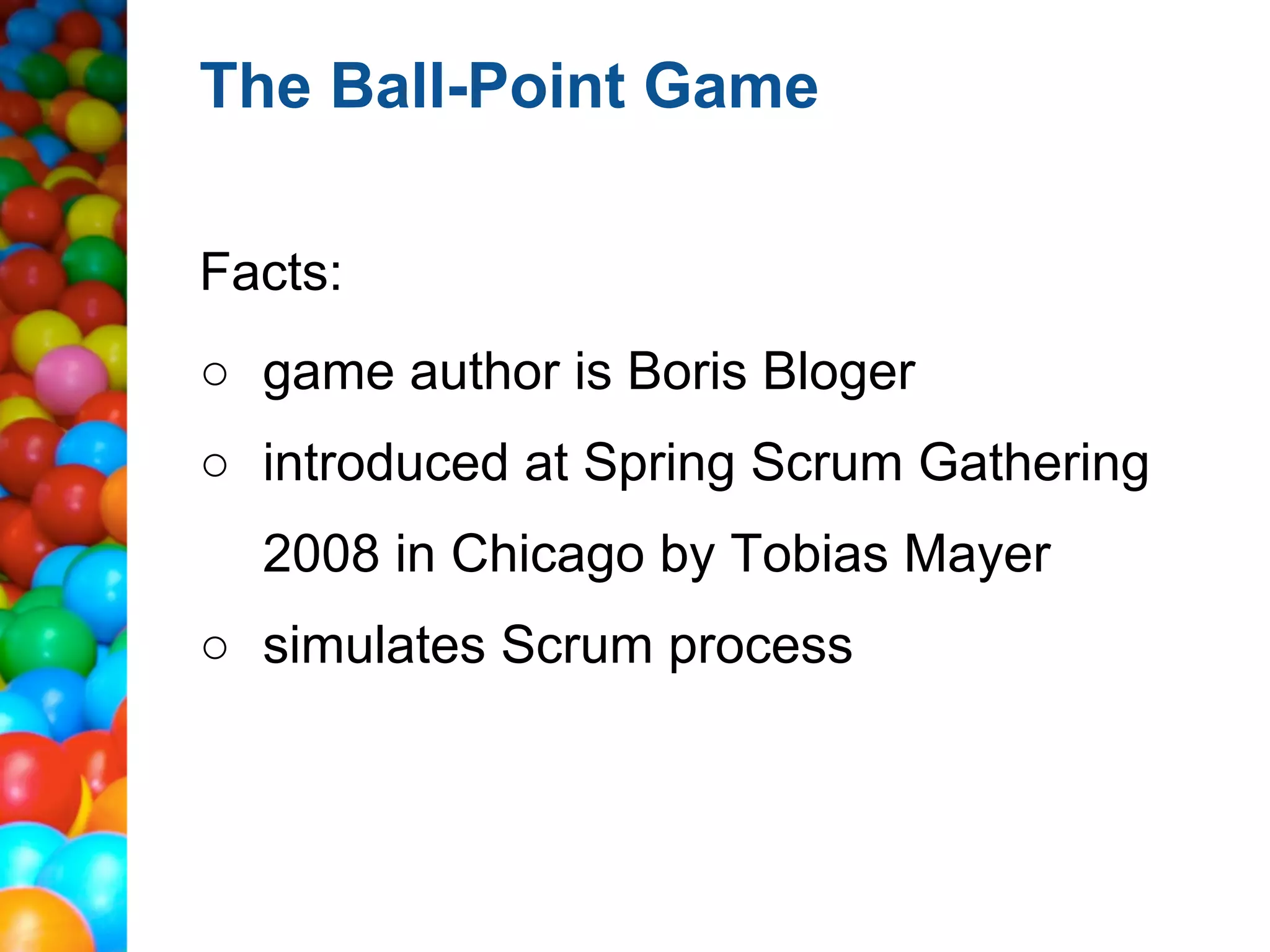 The Ball-Point Game

Facts:
○ game author is Boris Bloger
○ introduced at Spring Scrum Gathering
  2008 in Chicago by Tobias Mayer
○ simulates Scrum process
 